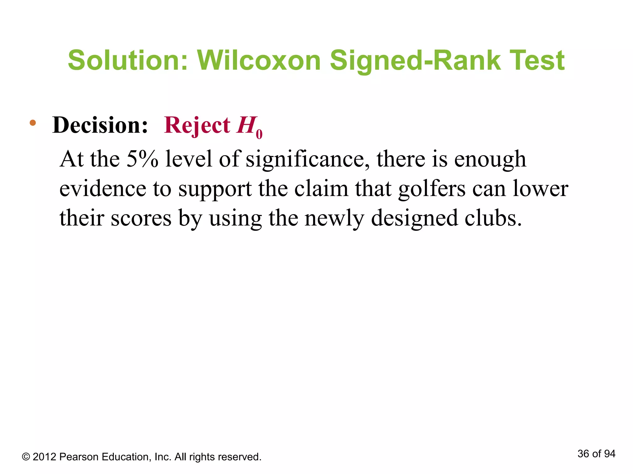 Solution: Wilcoxon Signed-Rank Test
• Decision: Reject H0
At the 5% level of significance, there is enough
evidence to support the claim that golfers can lower
their scores by using the newly designed clubs.
© 2012 Pearson Education, Inc. All rights reserved. 36 of 94
 