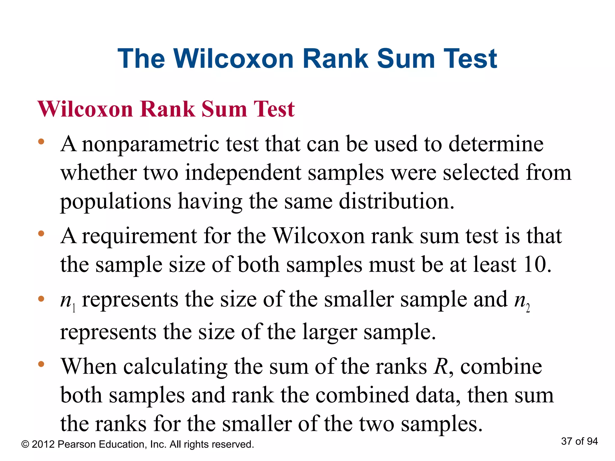 The Wilcoxon Rank Sum Test
Wilcoxon Rank Sum Test
• A nonparametric test that can be used to determine
whether two independent samples were selected from
populations having the same distribution.
• A requirement for the Wilcoxon rank sum test is that
the sample size of both samples must be at least 10.
• n1 represents the size of the smaller sample and n2
represents the size of the larger sample.
• When calculating the sum of the ranks R, combine
both samples and rank the combined data, then sum
the ranks for the smaller of the two samples.
© 2012 Pearson Education, Inc. All rights reserved. 37 of 94
 