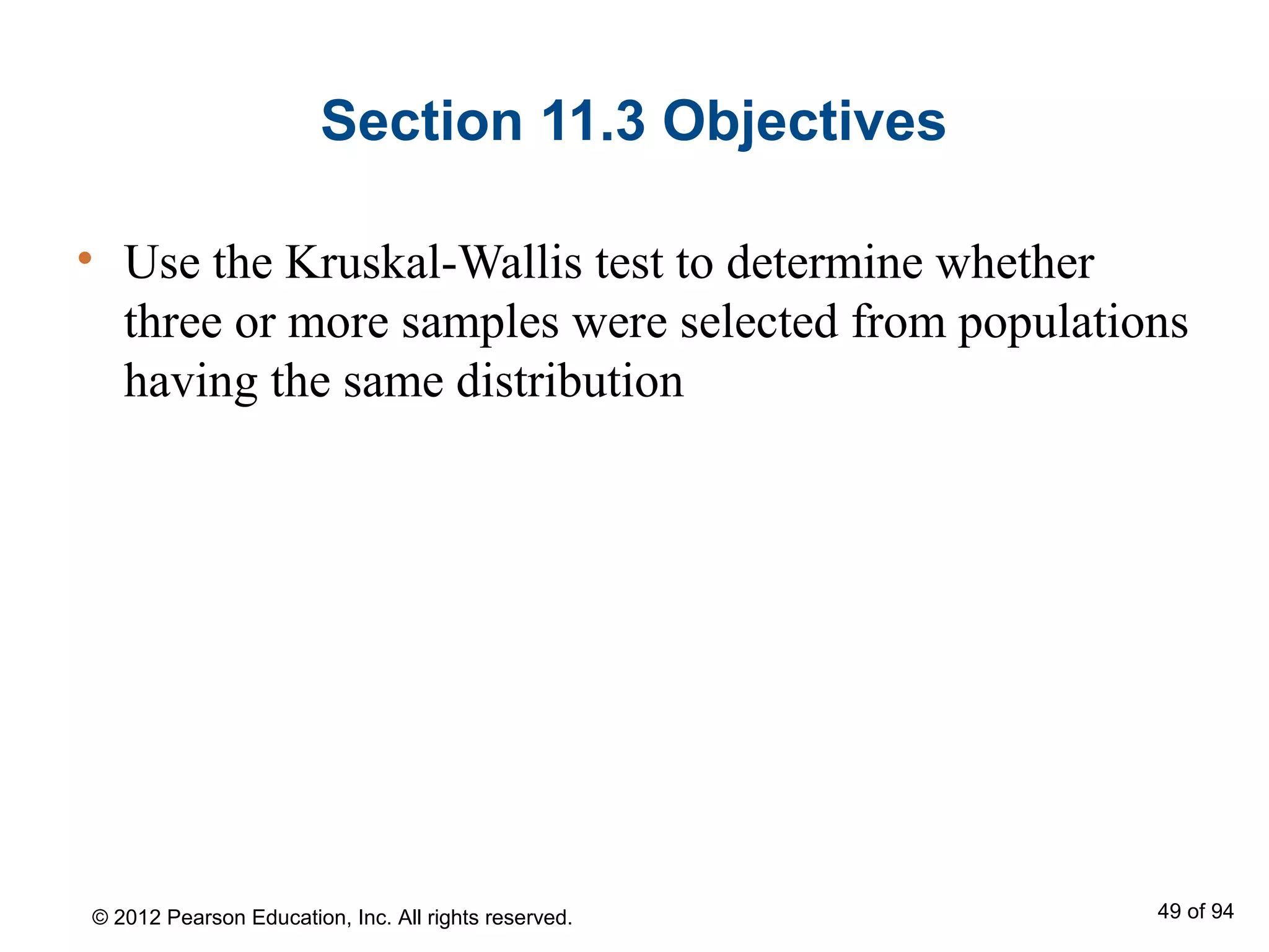 Section 11.3 Objectives
• Use the Kruskal-Wallis test to determine whether
three or more samples were selected from populations
having the same distribution
© 2012 Pearson Education, Inc. All rights reserved. 49 of 94
 