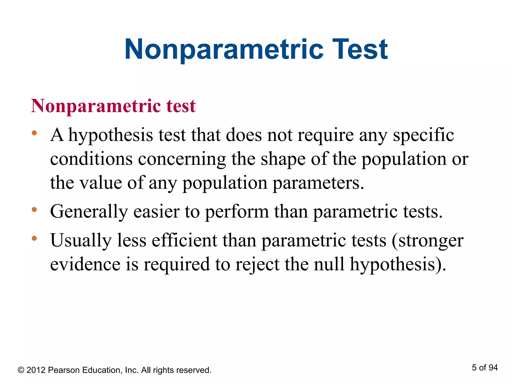 Nonparametric Test
Nonparametric test
• A hypothesis test that does not require any specific
conditions concerning the shape of the population or
the value of any population parameters.
• Generally easier to perform than parametric tests.
• Usually less efficient than parametric tests (stronger
evidence is required to reject the null hypothesis).
© 2012 Pearson Education, Inc. All rights reserved. 5 of 94
 
