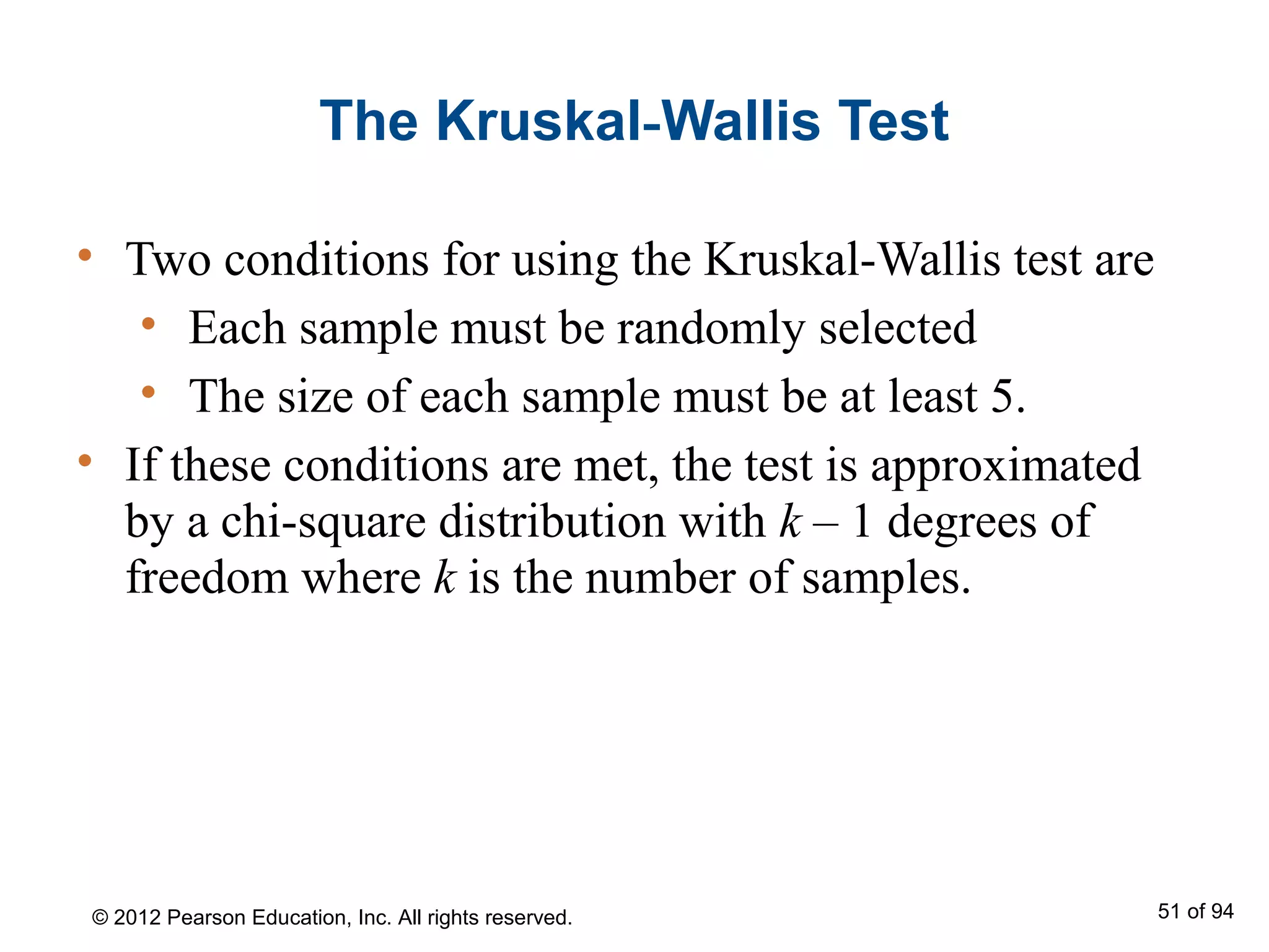 The Kruskal-Wallis Test
• Two conditions for using the Kruskal-Wallis test are
• Each sample must be randomly selected
• The size of each sample must be at least 5.
• If these conditions are met, the test is approximated
by a chi-square distribution with k – 1 degrees of
freedom where k is the number of samples.
© 2012 Pearson Education, Inc. All rights reserved. 51 of 94
 