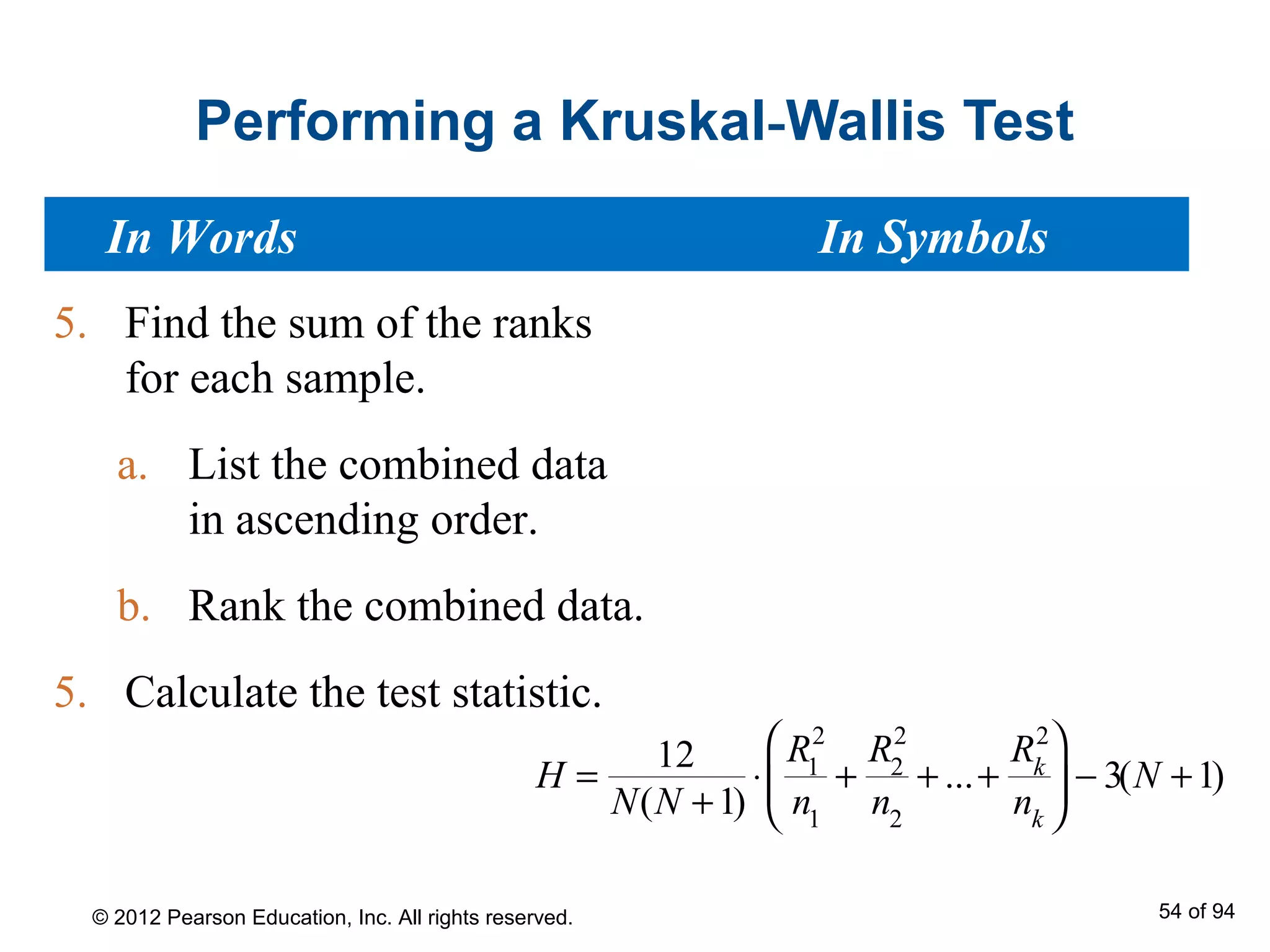 Performing a Kruskal-Wallis Test
5. Find the sum of the ranks
for each sample.
a. List the combined data
in ascending order.
b. Rank the combined data.
5. Calculate the test statistic.
In Words In Symbols
H =
12
N(N +1)
⋅
R1
2
n1
+
R2
2
n2
+ ...+
Rk
2
nk





 − 3(N +1)
© 2012 Pearson Education, Inc. All rights reserved. 54 of 94
 