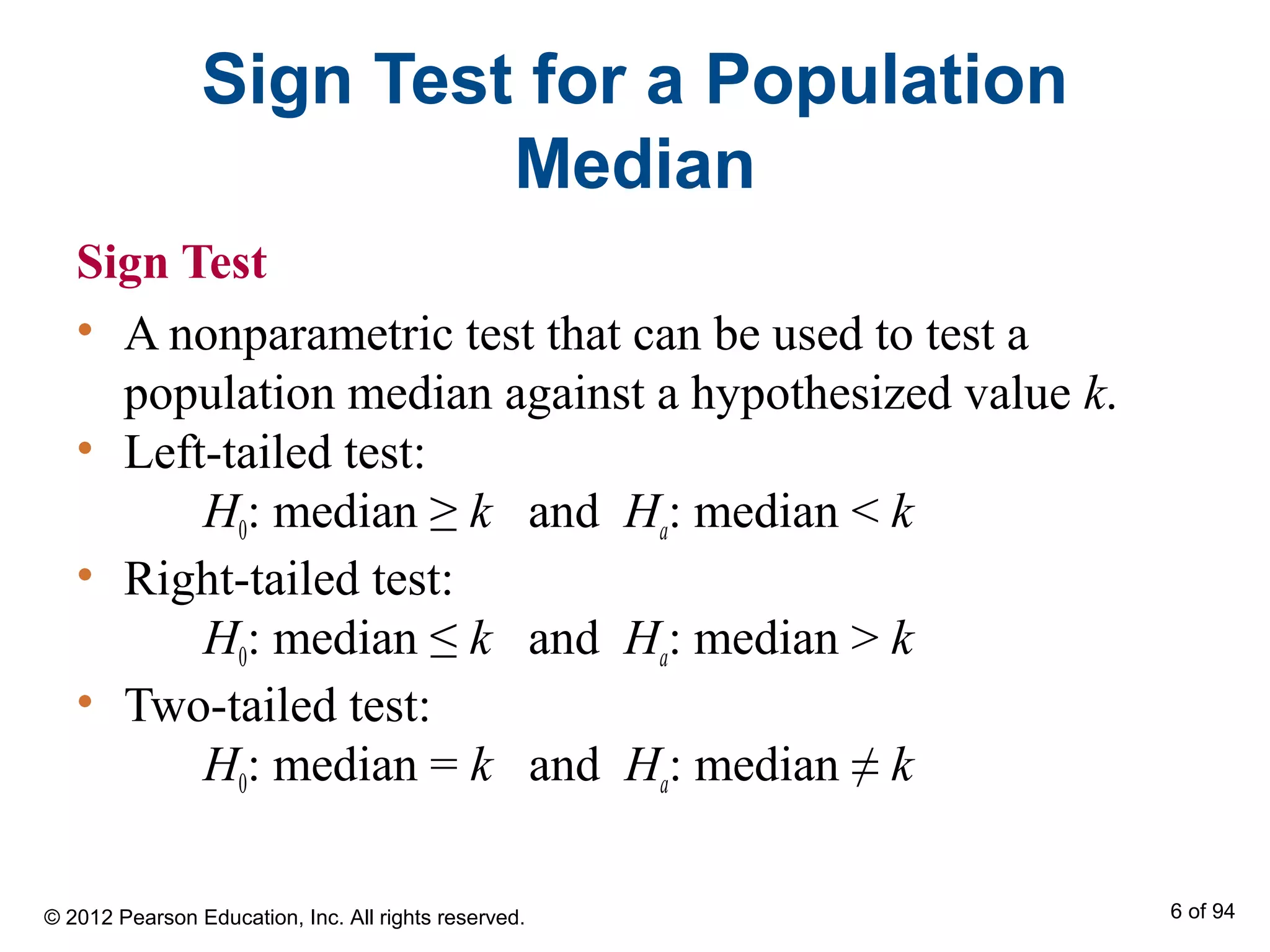 Sign Test for a Population
Median
Sign Test
• A nonparametric test that can be used to test a
population median against a hypothesized value k.
• Left-tailed test:
H0: median ≥ k and Ha: median < k
• Right-tailed test:
H0: median ≤ k and Ha: median > k
• Two-tailed test:
H0: median = k and Ha: median ≠ k
© 2012 Pearson Education, Inc. All rights reserved. 6 of 94
 