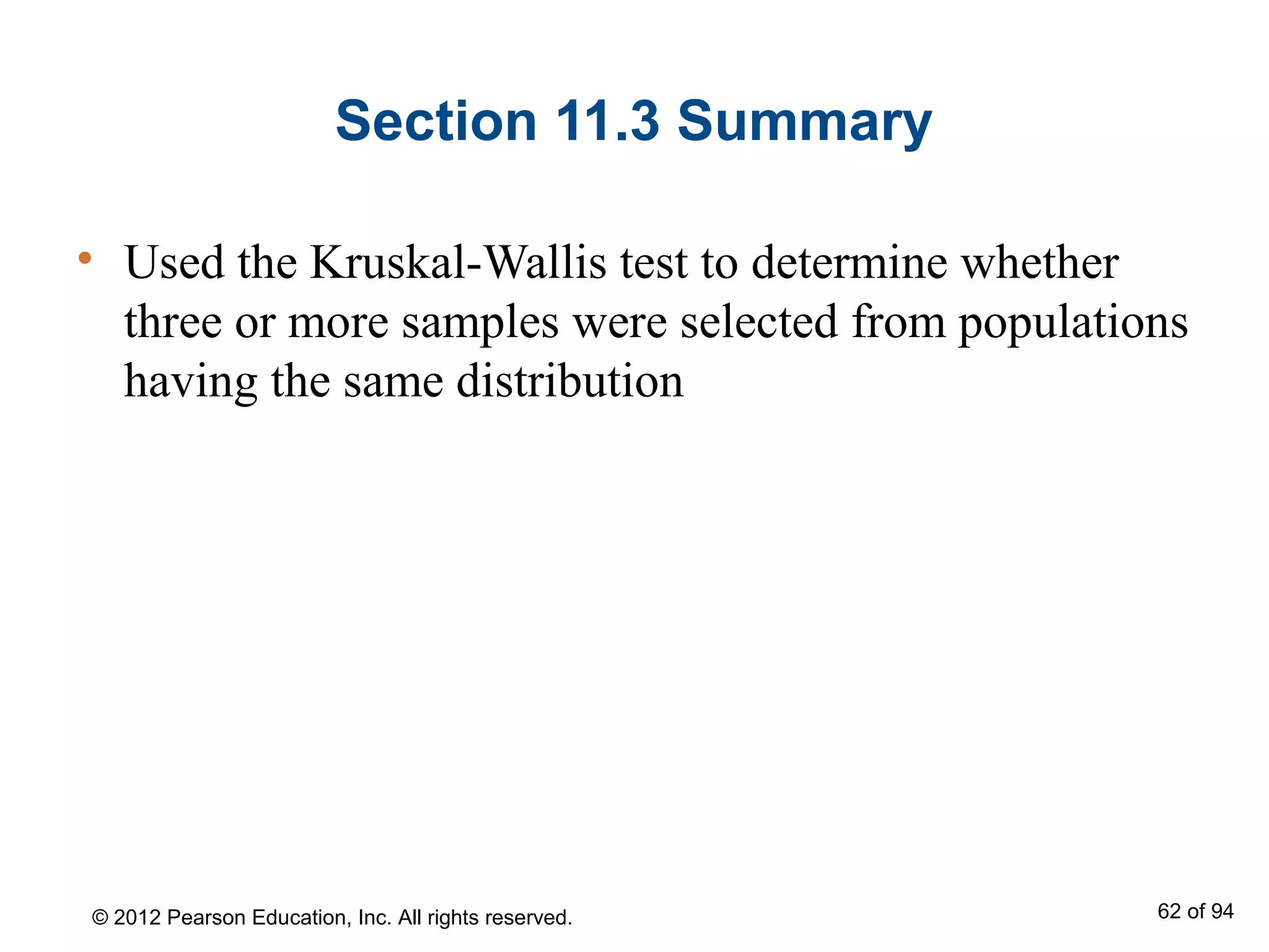 Section 11.3 Summary
• Used the Kruskal-Wallis test to determine whether
three or more samples were selected from populations
having the same distribution
© 2012 Pearson Education, Inc. All rights reserved. 62 of 94
 