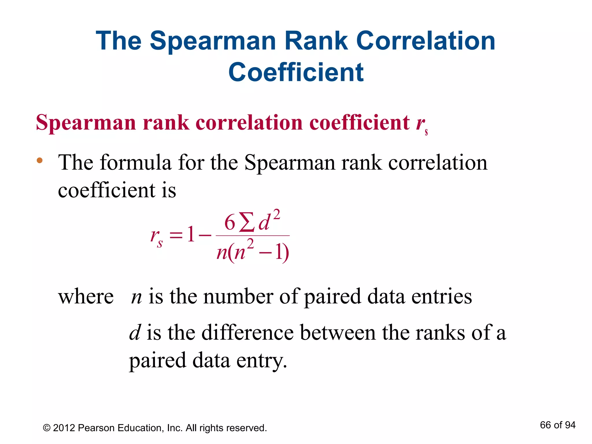 The Spearman Rank Correlation
Coefficient
Spearman rank correlation coefficient rs
• The formula for the Spearman rank correlation
coefficient is
where n is the number of paired data entries
d is the difference between the ranks of a
paired data entry.
2
2
6
1
( 1)s
d
r
n n
∑
= −
−
© 2012 Pearson Education, Inc. All rights reserved. 66 of 94
 