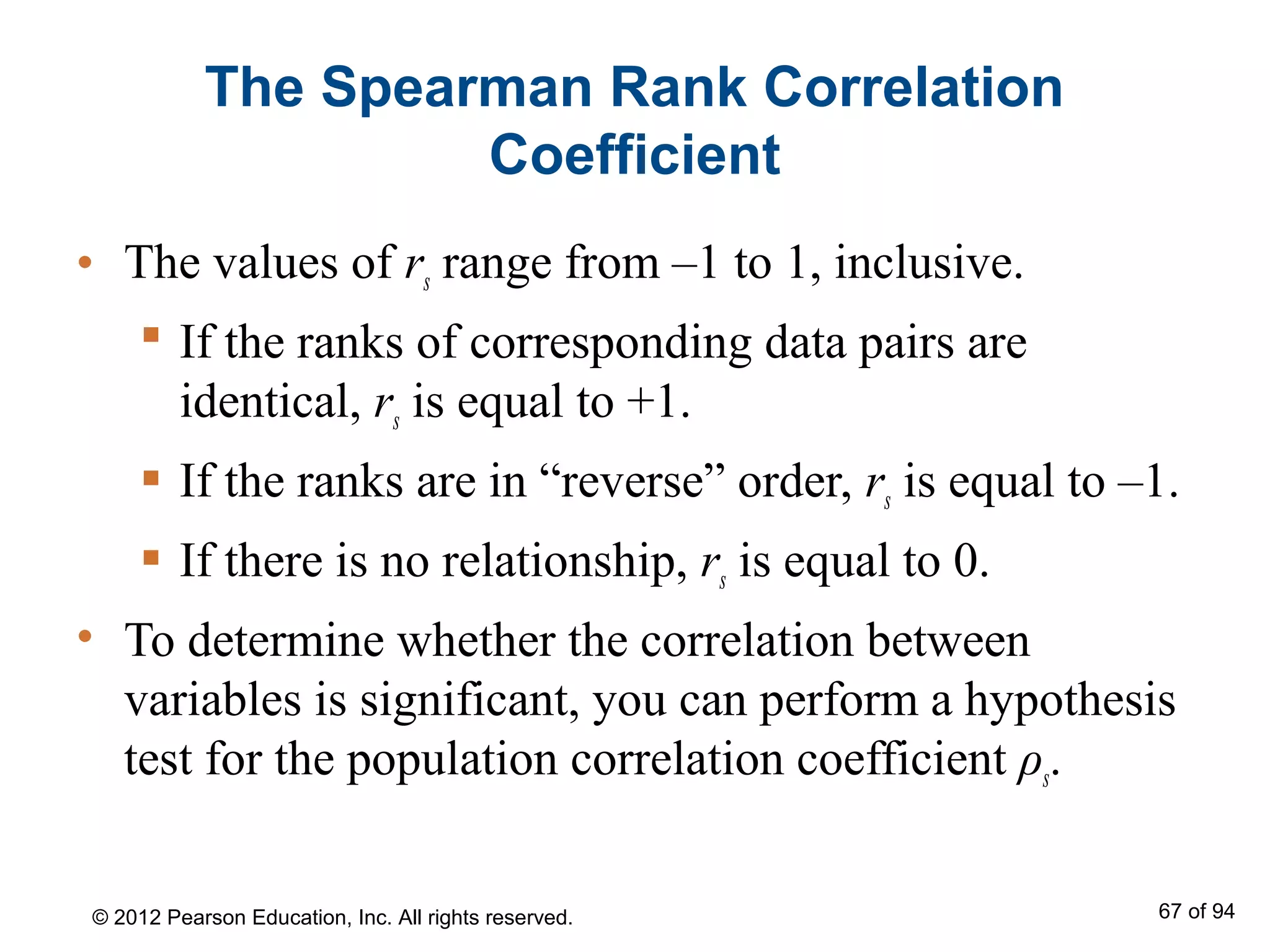 The Spearman Rank Correlation
Coefficient
• The values of rs range from –1 to 1, inclusive.
 If the ranks of corresponding data pairs are
identical, rs is equal to +1.
 If the ranks are in “reverse” order, rs is equal to –1.
 If there is no relationship, rs is equal to 0.
• To determine whether the correlation between
variables is significant, you can perform a hypothesis
test for the population correlation coefficient ρs.
© 2012 Pearson Education, Inc. All rights reserved. 67 of 94
 