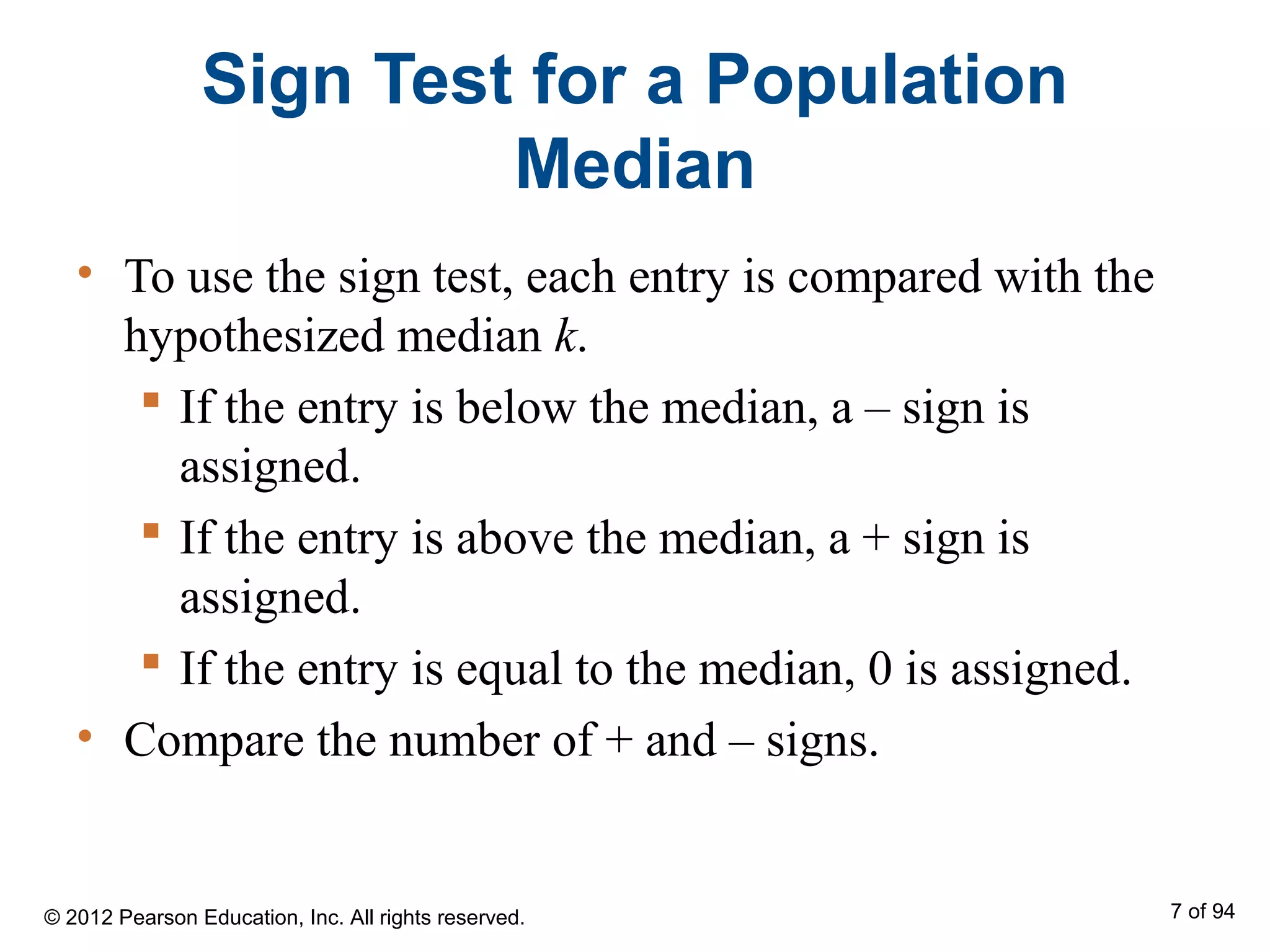 Sign Test for a Population
Median
• To use the sign test, each entry is compared with the
hypothesized median k.
 If the entry is below the median, a – sign is
assigned.
 If the entry is above the median, a + sign is
assigned.
 If the entry is equal to the median, 0 is assigned.
• Compare the number of + and – signs.
© 2012 Pearson Education, Inc. All rights reserved. 7 of 94
 