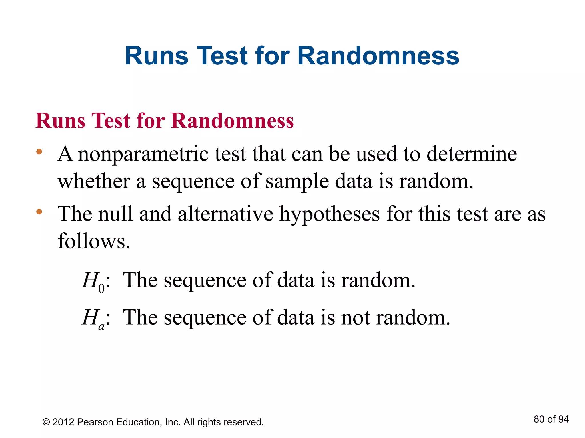 Runs Test for Randomness
Runs Test for Randomness
• A nonparametric test that can be used to determine
whether a sequence of sample data is random.
• The null and alternative hypotheses for this test are as
follows.
H0: The sequence of data is random.
Ha: The sequence of data is not random.
© 2012 Pearson Education, Inc. All rights reserved. 80 of 94
 