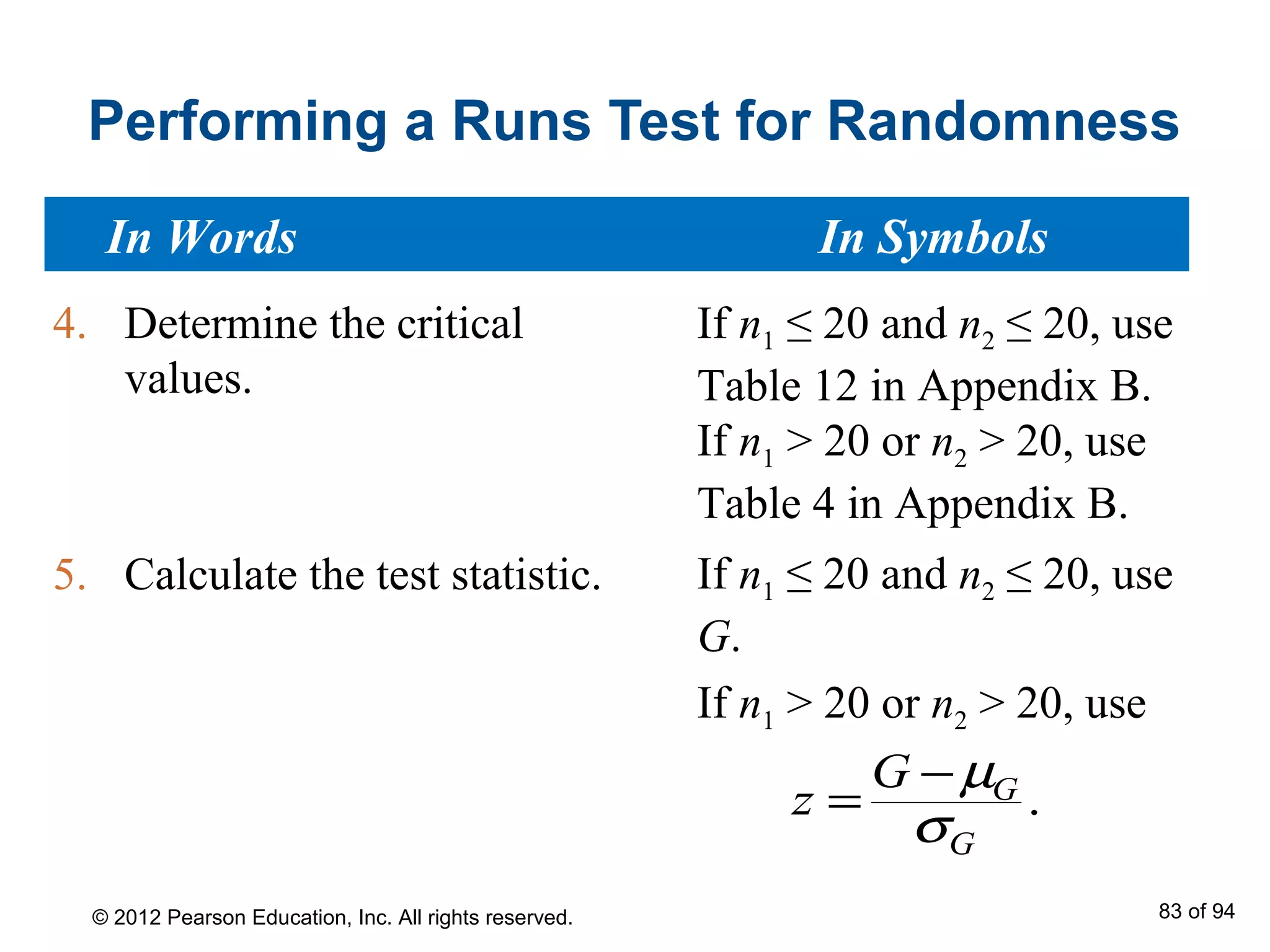 Performing a Runs Test for Randomness
4. Determine the critical
values.
5. Calculate the test statistic.
.G
G
G
z
µ
σ
−
=
If n1 ≤ 20 and n2 ≤ 20, use
G.
If n1 > 20 or n2 > 20, use
In Words In Symbols
If n1 ≤ 20 and n2 ≤ 20, use
Table 12 in Appendix B.
If n1 > 20 or n2 > 20, use
Table 4 in Appendix B.
© 2012 Pearson Education, Inc. All rights reserved. 83 of 94
 
