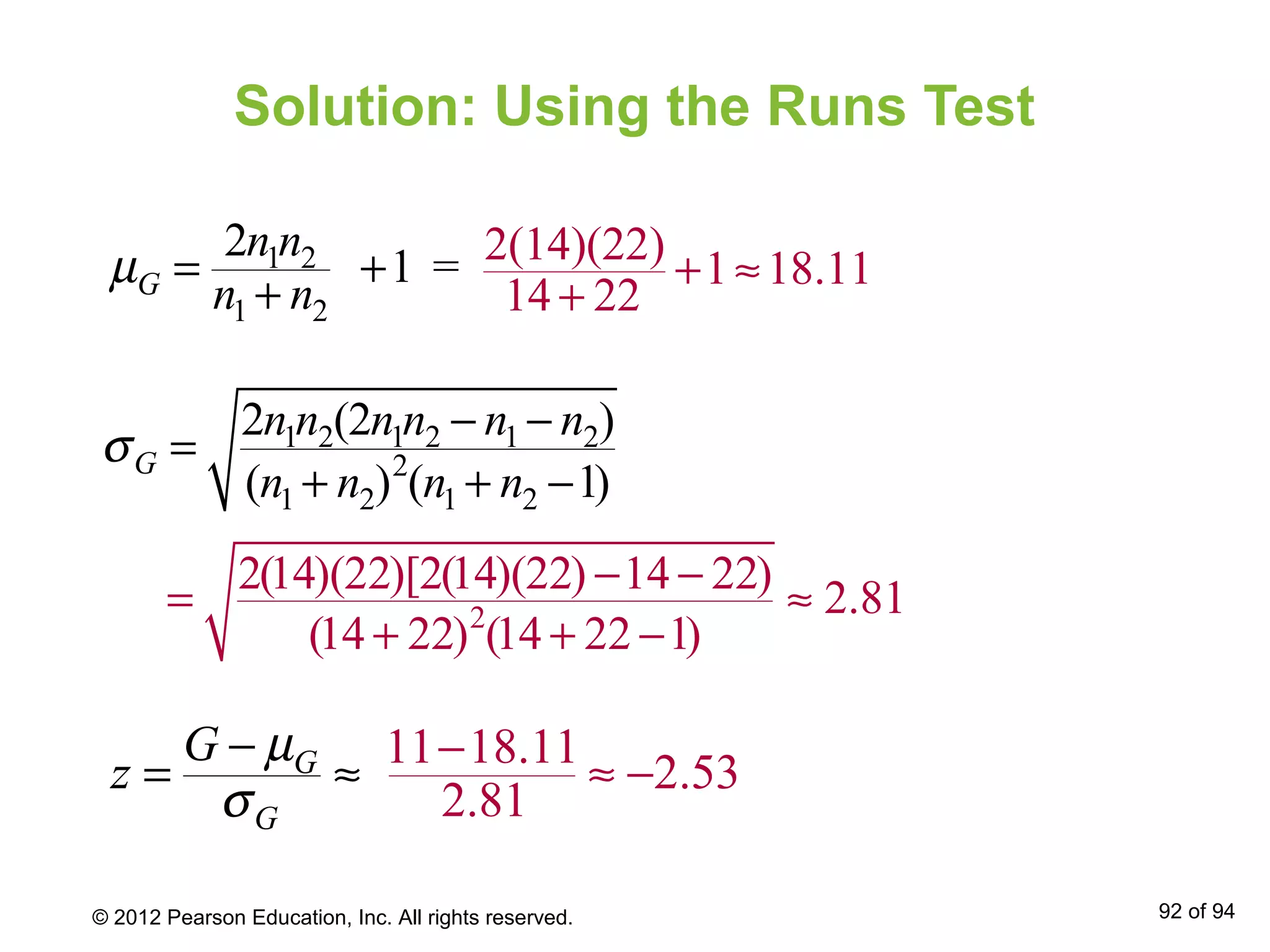 Solution: Using the Runs Test
G
G
G
z
µ
σ
−
= ≈
1 2
1 2
2
1 =G
n n
n n
µ = +
+
1 2 1 2 1 2
2
1 2 1 2
2 (2 )
( ) ( 1)G
n n n n n n
n n n n
σ
− −
=
+ + −
2(14)(22)
1 18.11
14 22
+ ≈
+
2
2(14)(22)[2(14)(22) 14 22)
2.81
(14 22) (14 22 1)
− −
= ≈
+ + −
11 18.11
2.53
2.81
−
≈ −
© 2012 Pearson Education, Inc. All rights reserved. 92 of 94
 