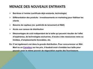 MENACE DES NOUVEAUX ENTRANTS 
 Barrières à l’entrée (certificats déjà existants, technologie) 
 Différentiation des produits : investissements en marketing pour fidéliser les 
clients 
 Besoins de capitaux (ex: publicité de lancement et R&D) 
 Accès aux canaux de distribution 
 Désavantages de coût indépendant de la taille qui peuvent résulter de l’effet 
d’expérience, de technologies exclusives, d’accès à des ressources rares ou 
limitées, d’emplacements favorables, etc. 
Ex: C’est également vrai dans la grande distribution. Pour concurrencer un Wal- 
Mart ou un Carrefour sur les prix, il faudrait avoir d’emblée leur taille pour 
pouvoir avoir le même pouvoir de négociation auprès des fournisseurs. 
 