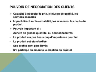 POUVOIR DE NÉGOCIATION DES CLIENTS 
 Capacité à négocier le prix, le niveau de qualité, les 
services associés 
 Impact direct sur la rentabilité, les revenues, les couts du 
produit 
 Pouvoir important si : 
- Achète en grosse quantité ou sont concentrés 
- Le produit n’a pas beaucoup d’importance pour lui 
- Le produit est standardisé 
- Ses profits sont peu élevés 
- S’il participe en amont à la création du produit 
 