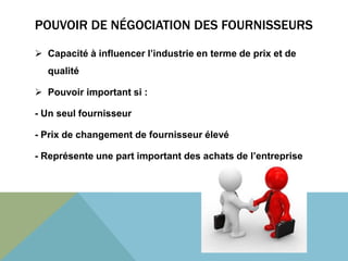 POUVOIR DE NÉGOCIATION DES FOURNISSEURS 
 Capacité à influencer l’industrie en terme de prix et de 
qualité 
 Pouvoir important si : 
- Un seul fournisseur 
- Prix de changement de fournisseur élevé 
- Représente une part important des achats de l’entreprise 
 