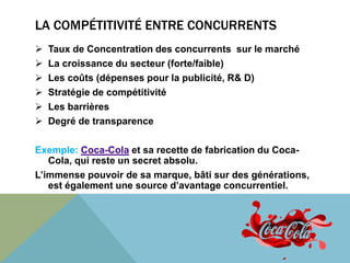 LA COMPÉTITIVITÉ ENTRE CONCURRENTS 
 Taux de Concentration des concurrents sur le marché 
 La croissance du secteur (forte/faible) 
 Les coûts (dépenses pour la publicité, R& D) 
 Stratégie de compétitivité 
 Les barrières 
 Degré de transparence 
Exemple: Coca-Cola et sa recette de fabrication du Coca- 
Cola, qui reste un secret absolu. 
L’immense pouvoir de sa marque, bâti sur des générations, 
est également une source d’avantage concurrentiel. 
 