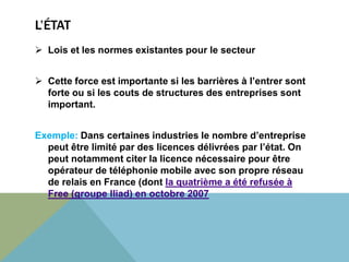 L’ÉTAT 
 Lois et les normes existantes pour le secteur 
 Cette force est importante si les barrières à l’entrer sont 
forte ou si les couts de structures des entreprises sont 
important. 
Exemple: Dans certaines industries le nombre d’entreprise 
peut être limité par des licences délivrées par l’état. On 
peut notamment citer la licence nécessaire pour être 
opérateur de téléphonie mobile avec son propre réseau 
de relais en France (dont la quatrième a été refusée à 
Free (groupe Iliad) en octobre 2007 
 
