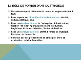 LE RÔLE DE PORTER DANS LA STRATÉGIE 
 Normalement pour déterminer la bonne stratégie à adopter il 
faut: 
 Faire le point sur l’identification de l’entreprise : Identité, 
culture, politique, DAS 
 Faire une Analyse Interne de l’entreprise : Infrastructure, 
Gestion RH, R&D, Approvisionnement, Production, 
Logistique, Commercialisation, Ventes et Services. 
 Faire une Analyse Externe : SWOT, 5 forces de PORTER, 
Facteurs clef du succès 
 Conclure sur des propositions de stratégie : choix et 
explication, viabilité financière. 
 