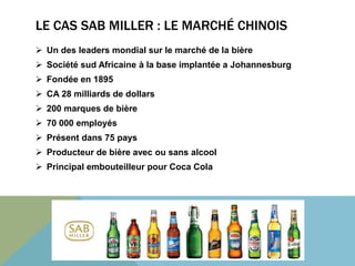 LE CAS SAB MILLER : LE MARCHÉ CHINOIS 
 Un des leaders mondial sur le marché de la bière 
 Société sud Africaine à la base implantée a Johannesburg 
 Fondée en 1895 
 CA 28 milliards de dollars 
 200 marques de bière 
 70 000 employés 
 Présent dans 75 pays 
 Producteur de bière avec ou sans alcool 
 Principal embouteilleur pour Coca Cola 
 