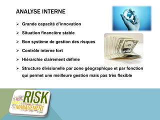 ANALYSE INTERNE 
 Grande capacité d’innovation 
 Situation financière stable 
 Bon système de gestion des risques 
 Contrôle interne fort 
 Hiérarchie clairement définie 
 Structure divisionelle par zone géographique et par fonction 
qui permet une meilleure gestion mais pas très flexible 
 
