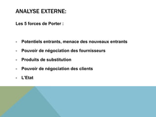 ANALYSE EXTERNE: 
Les 5 forces de Porter : 
- Potentiels entrants, menace des nouveaux entrants 
- Pouvoir de négociation des fournisseurs 
- Produits de substitution 
- Pouvoir de négociation des clients 
- L’Etat 
 
