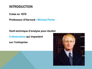 INTRODUCTION 
Créée en 1970 
Professeur d’Harvard : Michael Porter 
Outil technique d’analyse pour étudier 
5 dimensions qui impactent 
sur l’entreprise 
 
