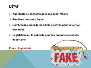 L’ÉTAT 
 Age légale de consommation d’alcool : 18 ans 
 Problème de contre façon 
 Nombreuses procédures administratives pour entrer sur 
le marché 
 Législation sur la publicité pour les produits alcoolisés 
importante 
Force : Importante 
 
