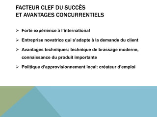 FACTEUR CLEF DU SUCCÈS 
ET AVANTAGES CONCURRENTIELS 
 Forte expérience à l’international 
 Entreprise novatrice qui s’adapte à la demande du client 
 Avantages techniques: technique de brassage moderne, 
connaissance du produit importante 
 Politique d’approvisionnement local: créateur d’emploi 
 