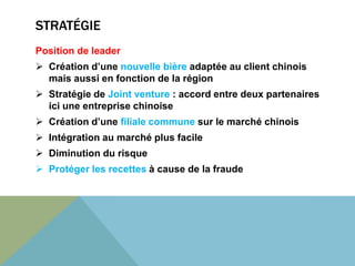 STRATÉGIE 
Position de leader 
 Création d’une nouvelle bière adaptée au client chinois 
mais aussi en fonction de la région 
 Stratégie de Joint venture : accord entre deux partenaires 
ici une entreprise chinoise 
 Création d’une filiale commune sur le marché chinois 
 Intégration au marché plus facile 
 Diminution du risque 
 Protéger les recettes à cause de la fraude 
 
