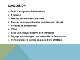 CONCLUSION 
 Outil d’analyse en 5 dimensions 
 5 forces : 
 Menace des nouveaux entrants 
 Pouvoir de négociation des fournisseurs / clients 
 Produits de substitution 
 L’Etat 
 Faire une analyse Externe de l’entreprise 
 Dégage les avantages concurrentiels de l’entreprise 
 Permet d’aider à la mise en place d’une stratégie 
 