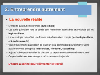 ● La nouvelle réalité
➔ N'importe qui peut entreprendre (auto-emploi)
➔ Les outils qui étaient hors de portée sont maintenant accessibles et propulsés par les
logiciels libres
➔ La technologie qui coûtait une fortune est offerte à bon compte (technologies libres
et à codes ouverts)
➔ Vous n'avez même pas besoin de louer un local commercial pour démarrer votre
activité ou votre entreprise (téléservices, télétravail, coworking)
➔ Aujourd'hui on peut travailler de chez soi ou depuis un espace numérique ouvert
➔ On peut collaborer avec des gens qu'on ne rencontre jamais
L'heure a sonné pour réinventer le travail
2. Entreprendre autrement2. Entreprendre autrement
 