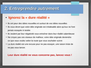 ● Ignorez la « dure réalité »
➔ Ils ont peur des idées nouvelles et surtout de vos idées nouvelles
➔ Ils vous diront que votre idée originale est irréalisable alors qu'eux ne l'ont
jamais essayée ni testée
➔ Ils veulent par leur négativité vous entraîner dans leur réalité calamiteuse
➔ Ne croyez pas ces oiseaux de malheur, votre idée originale deviendra
ce que vous voulez selon la route que vous souhaiter suivre
➔ La dure réalité est une excuse pour ne pas essayer, une raison triste de
ne pas vous lancer.
Leur dure réalité ne vous concerne pas, lancez vous !
2. Entreprendre autrement2. Entreprendre autrement
 