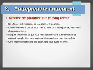 ● Arrêtez de planifier sur le long terme
2.2. Entreprendre autrementEntreprendre autrement
➔ En affaire, il est impossible de tout planifier à long terme
➔ L'avenir ne dépend pas de vous mais du reflet de chaque journée, des clients
des concurrents, ...
➔ Indiquer simplement ce que vous ferez cette semaine et non cette année
➔ A vouloir tout planifier, vous n'agissez plus au présent mais dans le futur
➔ C'est lorsque nous faisons une action, que nous avons les infos
 