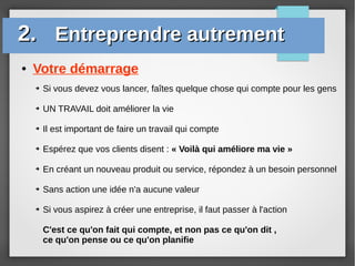 ● Votre démarrage
2.2. Entreprendre autrementEntreprendre autrement
➔ Si vous devez vous lancer, faîtes quelque chose qui compte pour les gens
➔ UN TRAVAIL doit améliorer la vie
➔ Il est important de faire un travail qui compte
➔ Espérez que vos clients disent : « Voilà qui améliore ma vie »
➔ En créant un nouveau produit ou service, répondez à un besoin personnel
➔ Sans action une idée n'a aucune valeur
➔ Si vous aspirez à créer une entreprise, il faut passer à l'action
C'est ce qu'on fait qui compte, et non pas ce qu'on dit ,
ce qu'on pense ou ce qu'on planifie
 