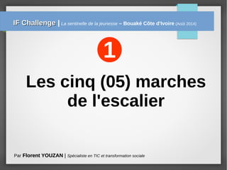 Les cinq (05) marches
de l'escalier
1
Par Florent YOUZANFlorent YOUZAN | Spécialiste en TIC et transformation sociale
IF ChallengeIF Challenge | La sentinelle de la jeunesse – Bouaké Côte d'Ivoire (Août 2014)
 