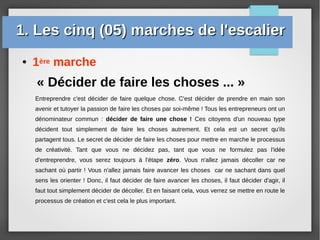 ● 1ère marche
1. Les cinq (05) marches de l'escalier1. Les cinq (05) marches de l'escalier
« Décider de faire les choses ... »
Entreprendre c'est décider de faire quelque chose. C'est décider de prendre en main son
avenir et tutoyer la passion de faire les choses par soi-même ! Tous les entrepreneurs ont un
dénominateur commun : décider de faire une chose ! Ces citoyens d'un nouveau type
décident tout simplement de faire les choses autrement. Et cela est un secret qu'ils
partagent tous. Le secret de décider de faire les choses pour mettre en marche le processus
de créativité. Tant que vous ne décidez pas, tant que vous ne formulez pas l'idée
d'entreprendre, vous serez toujours à l'étape zéro. Vous n'allez jamais décoller car ne
sachant où partir ! Vous n'allez jamais faire avancer les choses car ne sachant dans quel
sens les orienter ! Donc, il faut décider de faire avancer les choses, il faut décider d'agir, il
faut tout simplement décider de décoller. Et en faisant cela, vous verrez se mettre en route le
processus de création et c'est cela le plus important.
 