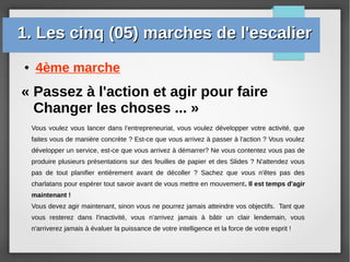 ● 4ème marche
« Passez à l'action et agir pour faire
Changer les choses ... »
Vous voulez vous lancer dans l'entrepreneuriat, vous voulez développer votre activité, que
faites vous de manière concrète ? Est-ce que vous arrivez à passer à l'action ? Vous voulez
développer un service, est-ce que vous arrivez à démarrer? Ne vous contentez vous pas de
produire plusieurs présentations sur des feuilles de papier et des Slides ? N'attendez vous
pas de tout planifier entièrement avant de décoller ? Sachez que vous n'êtes pas des
charlatans pour espérer tout savoir avant de vous mettre en mouvement. Il est temps d'agir
maintenant !
Vous devez agir maintenant, sinon vous ne pourrez jamais atteindre vos objectifs. Tant que
vous resterez dans l'inactivité, vous n'arrivez jamais à bâtir un clair lendemain, vous
n'arriverez jamais à évaluer la puissance de votre intelligence et la force de votre esprit !
1. Les cinq (05) marches de l'escalier1. Les cinq (05) marches de l'escalier
 