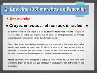 ● 5ème marche
« Croyez en vous ... et non aux miracles ! »
Le dernier secret est tout simple et il est au cœur de toute votre réussite : Croyez en
vous ! Arrêtez de croire aux miracles dans le monde de l'entrepreneuriat ; les miracles
existent peut-être ailleurs mais jamais dans l'entrepreneuriat.
Vous n'allez jamais vous réveiller un matin avec une entreprise et des locaux. Vous n'allez
jamais vous réveiller un matin avec 10 clients à votre porte, sans aucune action au
préalable. Tout se bâti par vous même ! Croyez en vous, vous êtes le moteur de votre
réussite, l'architecte de votre entreprise et la sève de son développement futur.
Mettez seulement votre intelligence à l’épreuve, vous verrez, tout le reste vous sera
accessible. Croire en soi en tant que bâtisseur et catalyseur de son entreprise est une
richesse .
1. Les cinq (05) marches de l'escalier1. Les cinq (05) marches de l'escalier
 