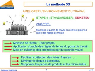 La méthode 5S
6
Christophe CABERLON Les 5S
ETAPE 4 : STANDARDISER : SEIKETSU
OBJECTIFS :
Maintenir le poste de travail en ordre et propre à
l'aide des règles de travail.
Faciliter la détection des fuites, fissures . . .,
Diminuer le risque d'accidents,
Supprimer les pertes de produits et les micro arrêts.
Maintien de l'ordre : Tenir propre,
Application durable des règles de tenue du poste de travail,
Mise en évidence des anomalies par du contrôle visuel.
AMELIORER L'ENVIRONNEMENT DU TRAVAIL
 