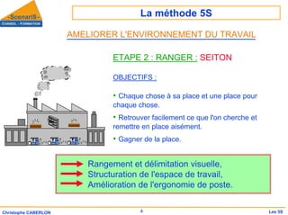 La méthode 5S
4
Christophe CABERLON Les 5S
ETAPE 2 : RANGER : SEITON
OBJECTIFS :
• Chaque chose à sa place et une place pour
chaque chose.
• Retrouver facilement ce que l'on cherche et
remettre en place aisément.
• Gagner de la place.
Rangement et délimitation visuelle,
Structuration de l'espace de travail,
Amélioration de l'ergonomie de poste.
AMELIORER L'ENVIRONNEMENT DU TRAVAIL
 