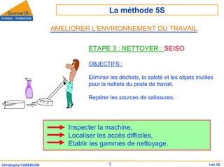 La méthode 5S
5
Christophe CABERLON Les 5S
ETAPE 3 : NETTOYER : SEISO
OBJECTIFS :
Eliminer les déchets, la saleté et les objets inutiles
pour la netteté du poste de travail.
Repérer les sources de salissures.
Inspecter la machine,
Localiser les accès difficiles,
Etablir les gammes de nettoyage.
AMELIORER L'ENVIRONNEMENT DU TRAVAIL
 