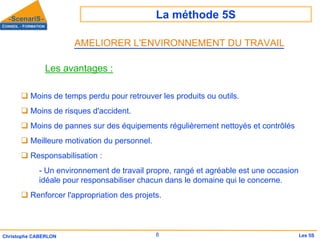 La méthode 5S
8
Christophe CABERLON Les 5S
Les avantages :
‰ Moins de temps perdu pour retrouver les produits ou outils.
‰ Moins de risques d'accident.
‰ Moins de pannes sur des équipements régulièrement nettoyés et contrôlés
‰ Meilleure motivation du personnel.
‰ Responsabilisation :
- Un environnement de travail propre, rangé et agréable est une occasion
idéale pour responsabiliser chacun dans le domaine qui le concerne.
‰ Renforcer l'appropriation des projets.
AMELIORER L'ENVIRONNEMENT DU TRAVAIL
 