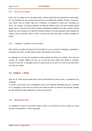 Page 10 sur 43 LES 5S BUREAU
DEVINCI Conseil – Copyright 2005 ©
2.3.1 Les lieux à surveiller
Parmi tous vos objets et tous vos agencements, certains doivent être tout spécialement impeccables,
et il est important que vous sachiez quels sont ceux qui doivent être surveillés. Prenons un exemple :
ceux d'entre vous qui avaient l'âge de s'y intéresser, se rappelleront qu'aux jeux Olympiques de
Tokyo, les joueuses de l'équipe japonaise de volley-ball avaient toutes une petite serviette éponge
glissée dans la ceinture de leur short et qu'elles s'épongeaient régulièrement le front, sachant que des
gouttes de sueur tombant sur le terrain le rendraient glissant. Et si elles glissaient, elles risquaient de
perdre un point qui pouvait coûter le match. Le terrain était donc pour elles un endroit à surveiller en
priorité.
2.3.2 «Nettoyer = contrôler», un état d'esprit
Dans l'armée, les règles ont toujours été très strictes en ce qui concerne le nettoyage, le graissage et
la propreté des armes, car elles doivent pouvoir être utilisées à tout moment.
Le nettoyage ne se limite pas simplement à rendre propres les locaux et le matériel. C'est aussi une
occasion de contrôler. Mêmes les lieux qui ne sont pas sales doivent être vérifiés et contrôlés.
Lorsqu'il est bien fait, le nettoyage permet de s'assurer que tout va bien et en cela on peut l'assimiler à
une forme de contrôle.
2.4 Seiketsu = Ordre
Dans les 5S, l'ordre veut dire veiller sans cesse à l'élimination des choses inutiles, au rangement et au
nettoyage.
Le seiketsu met l'accent sur le management visuel et sur l'utilisation méthodique des 5S. L'innovation
et le management visuel total sont utilisés pour mettre en place et maintenir des principes durables
qui vous permettent d'agir rapidement en toutes circonstances.
2.4.1 Management visuel
Le management visuel est récemment apparu comme un instrument de mise en œuvre du kaizen
(principe de l’amélioration continue japonaise).
 