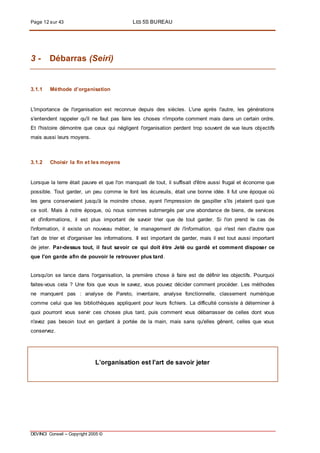 Page 12 sur 43 LES 5S BUREAU
DEVINCI Conseil – Copyright 2005 ©
3 - Débarras (Seiri)
3.1.1 Méthode d’organisation
L'importance de l'organisation est reconnue depuis des siècles. L'une après l'autre, les générations
s'entendent rappeler qu'il ne faut pas faire les choses n'importe comment mais dans un certain ordre.
Et l'histoire démontre que ceux qui négligent l'organisation perdent trop souvent de vue leurs objectifs
mais aussi leurs moyens.
3.1.2 Choisir la fin et les moyens
Lorsque la terre était pauvre et que l'on manquait de tout, il suffisait d'être aussi frugal et économe que
possible. Tout garder, un peu comme le font les écureuils, était une bonne idée. Il fut une époque où
les gens conservaient jusqu'à la moindre chose, ayant l'impression de gaspiller s'ils jetaient quoi que
ce soit. Mais à notre époque, où nous sommes submergés par une abondance de biens, de services
et d'informations, il est plus important de savoir trier que de tout garder. Si l'on prend le cas de
l'information, il existe un nouveau métier, le management de l'information, qui n'est rien d'autre que
l'art de trier et d'organiser les informations. Il est important de garder, mais il est tout aussi important
de jeter. Par-dessus tout, il faut savoir ce qui doit être Jeté ou gardé et comment disposer ce
que l'on garde afin de pouvoir le retrouver plus tard.
Lorsqu'on se lance dans l'organisation, la première chose à faire est de définir les objectifs. Pourquoi
faites-vous cela ? Une fois que vous le savez, vous pouvez décider comment procéder. Les méthodes
ne manquent pas : analyse de Pareto, inventaire, analyse fonctionnelle, classement numérique
comme celui que les bibliothèques appliquent pour leurs fichiers. La difficulté consiste à déterminer à
quoi pourront vous servir ces choses plus tard, puis comment vous débarrasser de celles dont vous
n'avez pas besoin tout en gardant à portée de la main, mais sans qu'elles gênent, celles que vous
conservez.
L’organisation est l’art de savoir jeter
 