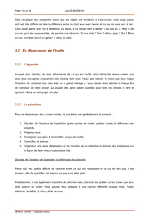 Page 14 sur 43 LES 5S BUREAU
DEVINCI Conseil – Copyright 2005 ©
Cela s'explique non seulement parce que les objets ont tendance à s'accumuler, mais aussi parce
qu'il est très difficile de faire la différence entre ce dont vous avez besoin et ce qui ne vous sert à rien.
C'est aussi parce que l'on a tendance, au début, à se laisser aller à garder « au cas où ». Mais il est
crucial, pour les responsables, de prendre une décision. Est-ce utile ? Non ? Alors, jetez ! Oui ? Dans
ce cas, combien faut-il en garder ? Jetez le reste.
3.3 Se débarrasser de l’inutile
3.3.1 L'approche
Lorsque vous décidez de vous débarrasser de ce qui est inutile, votre démarche variera suivant que
vous vous occuperez uniquement des choses dont vous n'avez pas besoin. A moins que vous n'ayez
l'intention de combiner tout cela avec un « grand ménage ». Vous devrez donc décider à chaque fois
de l'ampleur de votre action. La plupart des gens optent toutefois pour faire les choses à fond et
ajoutent même un nettoyage complet.
3.3.2 La procédure
Pour se débarrasser des choses inutiles, la procédure est généralement la suivante :
1. Décidez de l'ampleur de l'opération (quels postes de travail, quelles zones) et définissez vos
objectifs.
2. Préparez-vous.
3. Enseignez aux gens à reconnaître ce qui est inutile.
4. Quantifiez et évaluez.
5. Organisez une visite d'évaluation et de contrôle de la hiérarchie et donnez des indications sur
la façon de faire mieux la prochaine fois.
Décidez de l'ampleur de l'opération et définissez les objectifs
Parce qu'il est parfois difficile de trancher entre ce qui est nécessaire et ce qui ne l'est pas, il est
souvent utile de quantifier par avance ce que vous allez jeter.
Parallèlement, il est également important de délimiter avec précision les postes ou les zones que vous
allez passer au crible. Vous pouvez vous attaquer à une section différente chaque mois. Faites
attention, toutefois, à n'en oublier aucune.
 