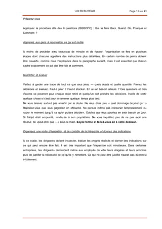LES 5S BUREAU Page 15 sur 43
Préparez-vous
Appliquez la procédure dite des 6 questions (QQQOPC) : Qui va faire Quoi, Quand, Où, Pourquoi et
Comment ?
Apprenez aux gens à reconnaître ce qui est inutile
À moins de procéder avec beaucoup de minutie et de rigueur, l'organisation se fera en plusieurs
étapes dont chacune appellera des instructions plus détaillées. Un certain nombre de points doivent
être couverts, comme nous l'expliquons dans le paragraphe suivant, mais il est essentiel que chacun
sache exactement ce qui doit être fait et comment.
Quantifier et évaluer
Veillez à garder une trace de tout ce que vous jetez — quels objets et quelle quantité. Prenez les
décisions et évaluez. Faut-il jeter ? Faut-il stocker. En a-t-on besoin ailleurs ? Ces questions et bien
d'autres se poseront pour chaque objet retiré et quelqu'un doit prendre les décisions. Inutile de sortir
quelque chose si c'est pour le ramener quelque temps plus tard.
Ne vous laissez surtout pas envahir par le doute. Ne vous dites pas « quel dommage de jeter ça ! »
Rappelez-vous que vous gagnerez en efficacité. Ne pensez même pas conserver temporairement ou
«pour le moment jusqu'à ce qu'on puisse décider». Oubliez que vous pourriez en avoir besoin un Jour.
Si l'objet était emprunté, rendez-le à son propriétaire. Ne vous inquiétez pas de ne pas avoir une
réserve de «peut-être que ...» sous la main. Soyez ferme et tenez-vous en à votre décision.
Organisez une visite d'évaluation et de contrôle de la hiérarchie et donnez des indications
À ce stade, les dirigeants doivent inspecter, évaluer les progrès réalisés et donner des indications sur
ce qui peut encore être fait. Il est très important que l'inspection soit minutieuse. Dans certaines
entreprises, les dirigeants demandent même aux employés de vider leurs étagères et leurs armoires
puis de justifier la nécessité de ce qu'ils y remettent. Ce qui ne peut être justifié n'aurait pas dû être là
initialement.
 