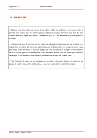 Page 16 sur 43 LES 5S BUREAU
DEVINCI Conseil – Copyright 2005 ©
3.4 EN RÉSUME
• Débarras veut dire mettre les choses à leur place. Traiter les problèmes à la source. C'est la
première des priorités des 5S. Commencez par débarrasser le poste de travail. Avez-vous des piles
d'objets dont vous n'avez pas besoin? Débarrassez-vous en. C'est fondamental pour la gestion au
quotidien.
• L'initiative doit venir du sommet, car le salarié est généralement tellement pris par sa tâche et si
englué dans sa routine qu'il ne perçoit pas la nécessité de débarrasser. Les choses dont vous n'avez
pas besoin seront éliminées en plusieurs étapes, car il est très difficile de tout jeter en même temps.
On a dit que les gens qui déménageaient le plus facilement étaient ceux qui avaient peu d'affaires à
déménager. C'est pourquoi il est si important de hiérarchiser suivant des critères clairs.
• Pour l'essentiel, il s'agit, par une campagne de promotion incessante, d'amener le personnel des
postes de travail à apporter les améliorations, à observer les résultats et à améliorer encore.
 