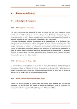 LES 5S BUREAU Page 17 sur 43
4 - Rangement (Seiton)
4.1 La technique du rangement
4.1.1 Mettre les choses à leur place
Une fois que vous vous êtes débarrassé de toutes les choses dont vous n'avez pas besoin, l'étape
suivante est de décider de la place à affecter à chaque chose. C'est ce que l'on appelle ranger. Le
rangement consiste en effet à disposer les objets selon trois critères essentiels qui sont l'efficacité, la
qualité et la sécurité, et donc à rechercher la meilleure place pour chacun d'eux.
On trouve d'innombrables exemples d'organisation et de rangement dans la vie quotidienne. Les
parkings dans lesquels toutes les voitures sont garées de façon à ce que chacune puisse sortir
lorsque le conducteur en a besoin, ou la disposition des livres dans la bibliothèque en font partie, tout
comme les implantations rationnelles, la gestion des documents, la disposition des dossiers sur le
poste de travail et même l'agencement des articles dans les rayons des supermarchés. Le rangement
n'est pas un concept difficile à visualiser et à apprécier. Il est simplement difficile à réaliser. Mais il ne
l'est pas si l'on applique trois règles simples.
4.1.2 Choisir la place de chaque objet
La première étape consiste à décider où doivent aller les objets. Bien entendu, la décision doit reposer
sur certains critères, car l'absence de critères et de schémas rendra impossible à quiconque de se
souvenir où les objets sont censés être, et il faudra donc beaucoup plus de temps pour les remettre à
leur place ou les trouver. Mais les possibilités ne manquent pas.
4.1.3 Décider comment les objets doivent être rangés
Ensuite, on décide comment les objets doivent être rangés. C'est essentiel pour un stockage
fonctionnel. Les choses doivent être rangées de manière à être faciles à trouver et accessibles. Le
rangement doit être fait en gardant à l'esprit la fréquence d'utilisation de l'objet.
 