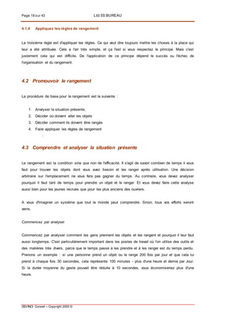 Page 18 sur 43 LES 5S BUREAU
DEVINCI Conseil – Copyright 2005 ©
4.1.4 Appliquez les règles de rangement
La troisième règle est d'appliquer les règles. Ce qui veut dire toujours mettre les choses à la place qui
leur a été attribuée. Cela a l'air très simple, et ça l'est si vous respectez le principe. Mais c'est
justement cela qui est difficile. De l'application de ce principe dépend le succès ou l'échec de
l'organisation et du rangement.
4.2 Promouvoir le rangement
La procédure de base pour le rangement est la suivante :
1. Analyser la situation présente,
2. Décider où doivent aller les objets
3. Décider comment ils doivent être rangés
4. Faire appliquer les règles de rangement
:
4.3 Comprendre et analyser la situation présente
Le rangement est la condition sine qua non de l'efficacité. Il s'agit de savoir combien de temps il vous
faut pour trouver les objets dont vous avez besoin et les ranger après utilisation. Une décision
arbitraire sur l'emplacement ne vous fera pas gagner du temps. Au contraire, vous devez analyser
pourquoi il faut tant de temps pour prendre un objet et le ranger. Et vous devez faire cette analyse
aussi bien pour les jeunes recrues que pour les plus anciens des ouvriers.
A vous d'imaginer un système que tout le monde peut comprendre. Sinon, tous vos efforts seront
vains.
Commencez par analyser
Commencez par analyser comment les gens prennent les objets et les rangent et pourquoi il leur faut
aussi longtemps. C'est particulièrement important dans les postes de travail où l'on utilise des outils et
des matières très divers, parce que le temps passé à les prendre et à les ranger est du temps perdu.
Prenons un exemple : si une personne prend un objet ou le range 200 fois par jour et que cela lui
prend à chaque fois 30 secondes, cela représente 100 minutes - plus d'une heure et demie par Jour.
Si la durée moyenne du geste pouvait être réduite à 10 secondes, vous économiseriez plus d'une
heure.
 