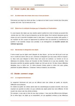 LES 5S BUREAU Page 19 sur 43
4.4 Choisir la place des objets
4.4.1 Se débarrasser des choses dont vous n'avez pas besoin
Commencez par diviser les stocks par deux. La règle est de n'avoir à aucun moment plus d'une pièce
à portée de la main. Tout le reste est en trop.
4.4.2 Déterminer la méthode d'analyse pour la disposition et l'implantation
II y aura toujours des objets que vous voudrez garder à portée de la main et d'autres qui peuvent être
.stockés plus loin. C'est ce type de disposition qui doit être réalisé. Est-il vraiment nécessaire que les
choses qui sont à proximité immédiate soient à cette place ? Lorsque vous étudiez cette question, il
est important de tenir compte de l'agencement du bâtiment dans son ensemble ou l’architecture du
système. Il est essentiel, lorsque vous procédez à cet aménagement, de travailler suivant une
méthode rigoureuse.
4.4.3 Standardiser la désignation des objets
II arrive souvent que les objets soient désignés de deux façons : par leur nom réel et par le nom que
tout le monde leur donne. Dans ce cas, choisissez la désignation que vous voulez utiliser et imposez -
la. Deux noms pour désigner la même chose sont source de confusion. Le moment où l'on se
débarrasse de certaines choses est l'occasion de faire l'inventaire de ce que vous possédez. Vous
découvrirez peut-être de grandes quantités d'objets qui n'ont pas de nom. Ou deux choses différentes
désignées sous le même nom. Et même plusieurs choses portant le même nom alors qu'elles
présentent de petites différences. L'inventaire mettra en évidence ces anomalies.
4.5 Décider comment ranger
4.5.1 Le rangement fonctionnel
Le rangement fonctionnel est celui qui est effectué selon des critères de qualité, de sécurité,
d'efficacité et de protection.
En matière de qualité, les critères varient selon les caractéristiques du produit concerné, mais le plus
important est peut-être de veiller à ne pas confondre des objets portant des noms différents. On fait
souvent des erreurs avec des articles similaires.
Par exemple, si vous avez en face de vous deux jumeaux, il vous sera très difficile de les distinguer.
De la même façon, les objets qui se ressemblent, ont une appellation similaire ou des références
 