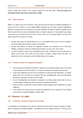 Page 20 sur 43 LES 5S BUREAU
DEVINCI Conseil – Copyright 2005 ©
proches doivent être stockés à une certaine distance les uns des autres. Tous les moyens qui
permettent d'éviter des erreurs doivent être utilisés.
4.5.2 Noms et places
Même si un objet n'a pas de nom officiel, il aura celui par lequel les gens qui l'utilisent le désignent. Et
parce que tout le monde a un nom (parfois différent d'ailleurs) pour cet objet, l'absence d'appellation
officielle ne provoque pas de confusion tant que les utilisateurs de l'objet en question travaillent seuls.
Mais elle peut être une source de problèmes dans un travail en équipe, et il est essentiel que chaque
chose porte un nom admis par tous et connu de tous. Sinon, vous ne pouvez affecter une place à cet
objet et personne ne saura où le trouver.
 Lorsque vous menez les activités liées aux 5 S, il est impératif que tout ait un nom et une place.
Les noms doivent être simples et faciles à comprendre.
 Lorsque vous affectez un espace de rangement, indiquez non seulement le lieu mais aussi
l'étagère. Choisissez la place de chaque objet et veillez à ce qu'il y soit. C'est crucial.
 Le nom de l'objet et celui du lieu de rangement vont de pair. Lorsque le nom de la place est sur
l'objet et vice versa, vous savez que vous êtes en progrès. Chaque objet doit porter non
seulement son nom mais aussi celui de l'endroit précis où il se range.
4.5.3 Faciliter la sortie et le rangement des objets
 Tout le processus est destiné à faciliter le travail parce que lorsque chaque chose a une place
et que chaque chose est à sa place, il y a moins de confusion et le travail se fait plus vite.
 II vaut mieux également que les lieux de rangement ne soient pas trop disséminés. Les objets
doivent être là où ils servent et le système doit être compréhensible, qu'ils aient été classés
par fonction, processus ou selon un autre critère.
 Lors de l'aménagement des espaces de rangement, les objets lourds doivent être en bas ou
sur des supports mobiles pour que l'on puisse les manipuler facilement.
 Avoir les choses à portée de la main et facile à utiliser implique que l'on réfléchisse au travail
à effectuer.
 II est important de tirer parti de tout l'espace de rangement dont on dispose. Ce qui implique
de concevoir des espaces adaptés à chaque objet.
4.6 Respecter les règles
4.6.1 S'entraîner à prendre les objets et à les ranger
Le rangement est le processus qui consiste à éliminer le temps perdu à prendre et ranger les objets.
Mais en l'absence de résultats tangibles, il est difficile de voir les progrès accomplis. À moins que tout
 