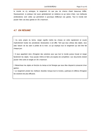 LES 5S BUREAU Page 21 sur 43
le monde ne s'y astreigne, le rangement n'a que peu de chance d'avoir beaucoup d'effet.
Heureusement, la pratique met aussi généralement en évidence ce qui reste à faire. Les meilleures
améliorations sont celles qui permettent à quiconque d'effectuer ces gestes. Tout le monde doit
pouvoir faire ces deux gestes en 30 s maximum.
4.7 EN RÉSUMÉ
• Au sens propre du terme, ranger signifie mettre les choses en ordre rapidement et couvre
implicitement toutes les procédures nécessaires à cet effet. Tant que vous utilisez des objets, vous
avez besoin de les avoir à portée de la main, ce qui explique tout le rangement qui doit être fait
chaque jour.
• II vous appartient donc d'imaginer des solutions pour que tout le monde puisse trouver et ranger
facilement les objets. Vous pouvez même en faire une espèce de compétition. Les documents doivent
pouvoir être sortis et rangés en 30 s maximum.
• Hiérarchisez les objets en fonction du temps et de l'énergie que vous êtes disposé à consacrer à leur
gestion.
• Le rangement produit les meilleurs résultats lorsque tout le monde y participe et s'efforce d'imaginer
les solutions les plus efficaces.
 